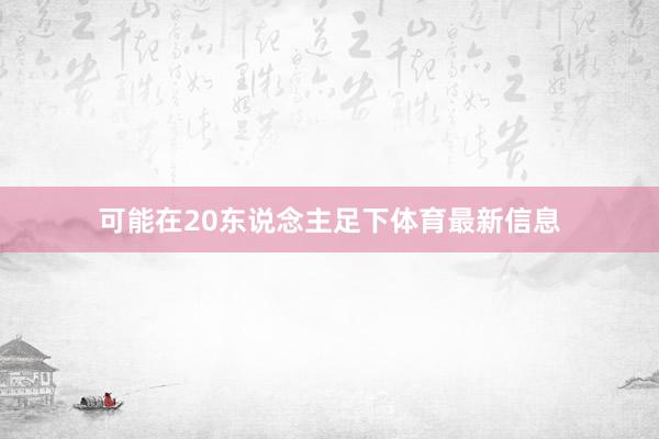 可能在20东说念主足下体育最新信息