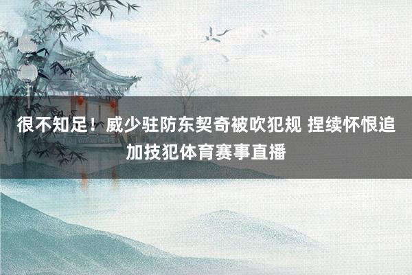 很不知足！威少驻防东契奇被吹犯规 捏续怀恨追加技犯体育赛事直播
