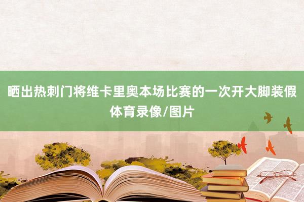 晒出热刺门将维卡里奥本场比赛的一次开大脚装假体育录像/图片