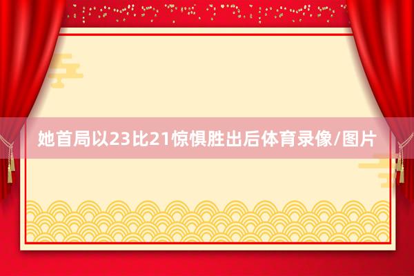 她首局以23比21惊惧胜出后体育录像/图片