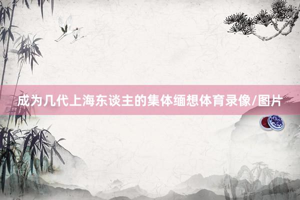 成为几代上海东谈主的集体缅想体育录像/图片