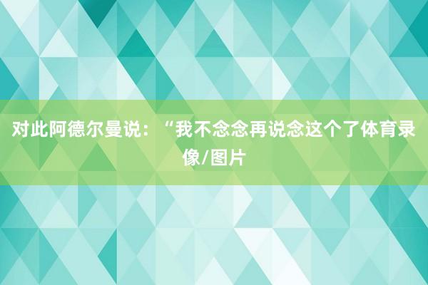 对此阿德尔曼说：“我不念念再说念这个了体育录像/图片