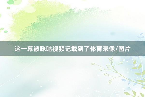这一幕被咪咕视频记载到了体育录像/图片