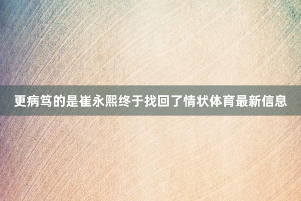 更病笃的是崔永熙终于找回了情状体育最新信息