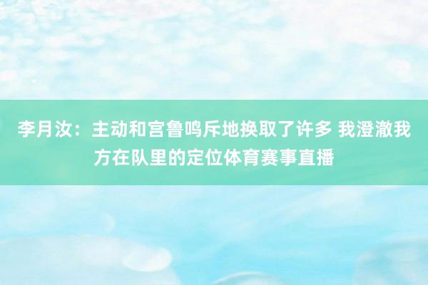 李月汝:主动和宫鲁鸣斥地换取了许多 我澄澈我方在队里的定位体育赛事直播