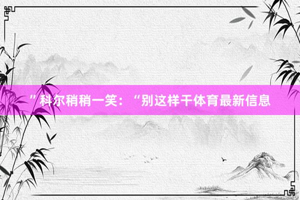 ”科尔稍稍一笑：“别这样干体育最新信息