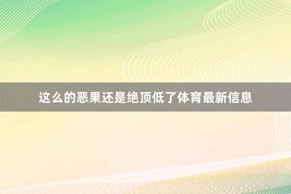 这么的恶果还是绝顶低了体育最新信息