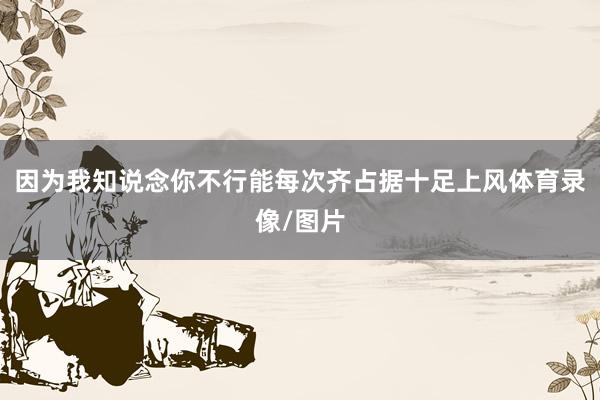 因为我知说念你不行能每次齐占据十足上风体育录像/图片