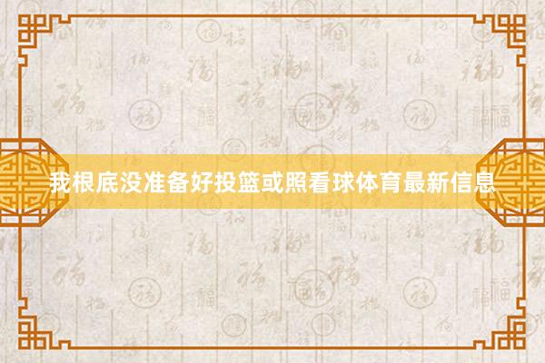 我根底没准备好投篮或照看球体育最新信息
