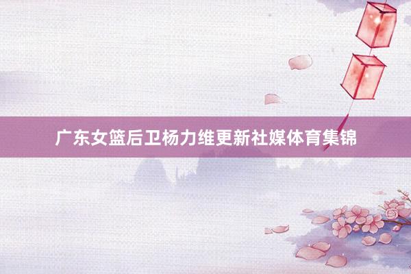 广东女篮后卫杨力维更新社媒体育集锦