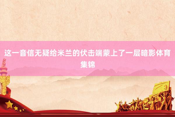 这一音信无疑给米兰的伏击端蒙上了一层暗影体育集锦