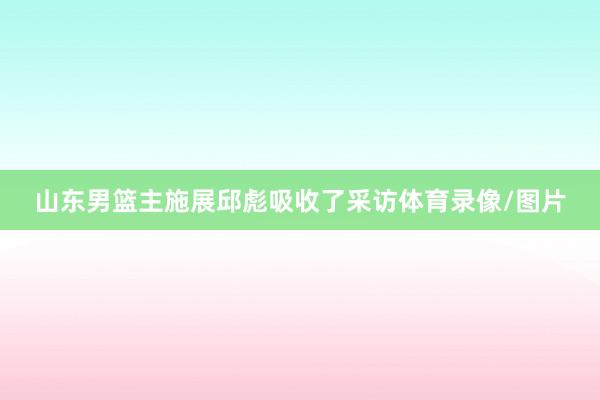 山东男篮主施展邱彪吸收了采访体育录像/图片