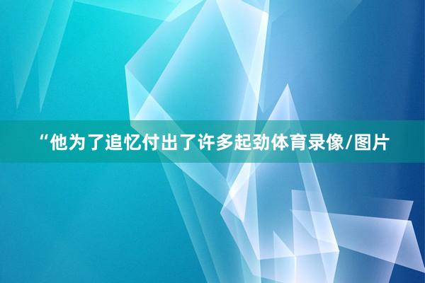 “他为了追忆付出了许多起劲体育录像/图片