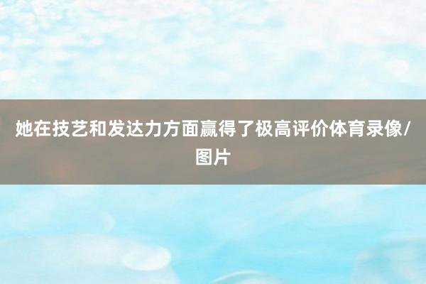 她在技艺和发达力方面赢得了极高评价体育录像/图片