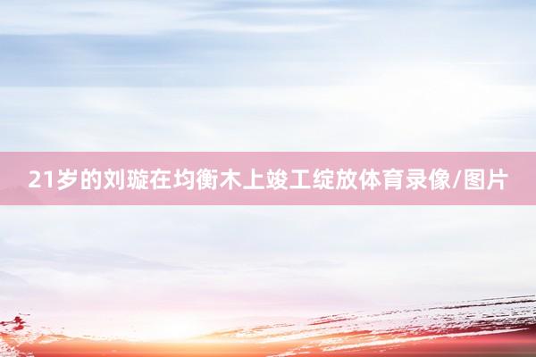 21岁的刘璇在均衡木上竣工绽放体育录像/图片