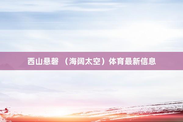 西山悬磬 （海阔太空）体育最新信息