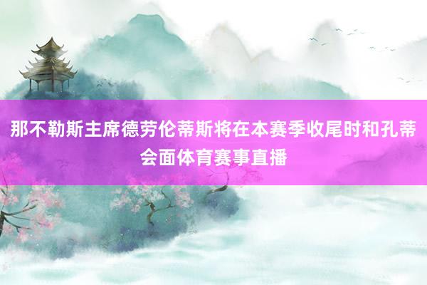 那不勒斯主席德劳伦蒂斯将在本赛季收尾时和孔蒂会面体育赛事直播