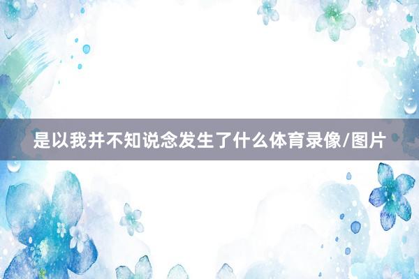 是以我并不知说念发生了什么体育录像/图片