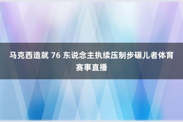 马克西造就 76 东说念主执续压制步碾儿者体育赛事直播