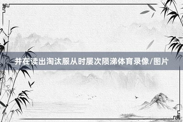 并在读出淘汰服从时屡次陨涕体育录像/图片