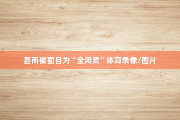 甚而被面目为“全闭麦”体育录像/图片