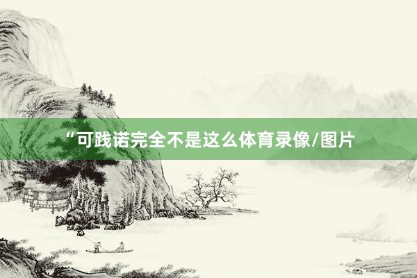 “可践诺完全不是这么体育录像/图片