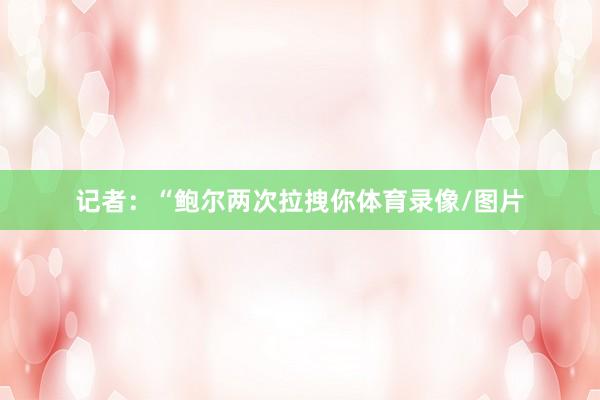记者：“鲍尔两次拉拽你体育录像/图片