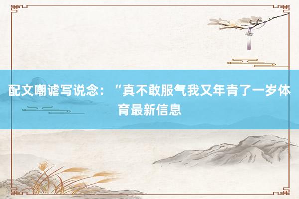 配文嘲谑写说念：“真不敢服气我又年青了一岁体育最新信息