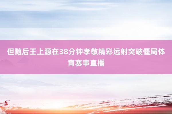 但随后王上源在38分钟孝敬精彩远射突破僵局体育赛事直播