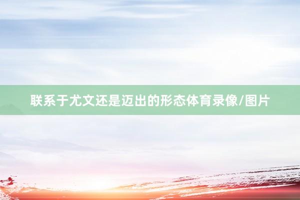 联系于尤文还是迈出的形态体育录像/图片