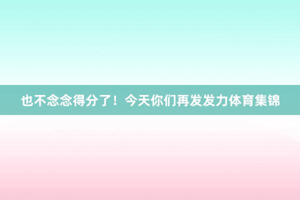 也不念念得分了！今天你们再发发力体育集锦