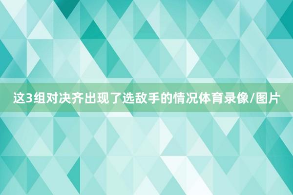 这3组对决齐出现了选敌手的情况体育录像/图片