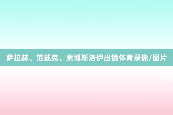 萨拉赫、范戴克、索博斯洛伊出镜体育录像/图片