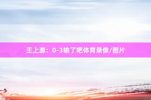 王上源：0-3输了吧体育录像/图片