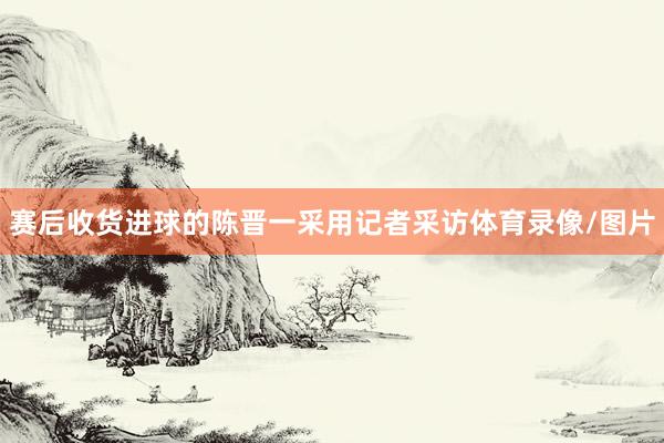 赛后收货进球的陈晋一采用记者采访体育录像/图片