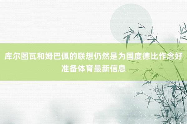 库尔图瓦和姆巴佩的联想仍然是为国度德比作念好准备体育最新信息