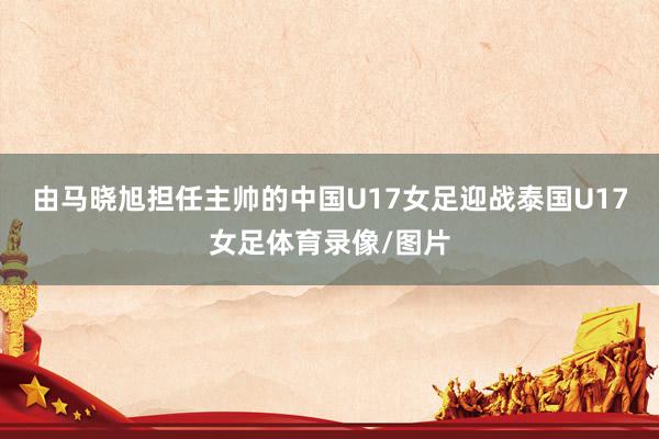 由马晓旭担任主帅的中国U17女足迎战泰国U17女足体育录像/图片