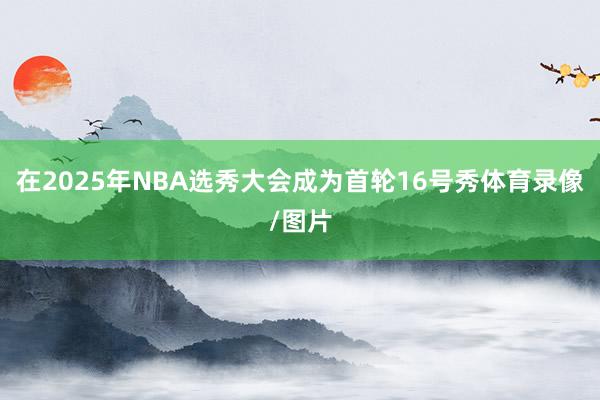 在2025年NBA选秀大会成为首轮16号秀体育录像/图片