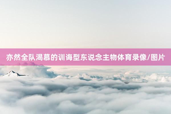 亦然全队渴慕的训诲型东说念主物体育录像/图片