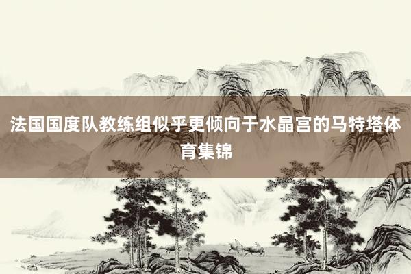 法国国度队教练组似乎更倾向于水晶宫的马特塔体育集锦