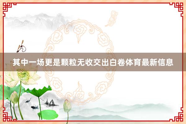 其中一场更是颗粒无收交出白卷体育最新信息