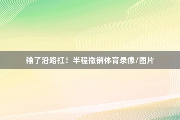 输了沿路扛！半程撤销体育录像/图片