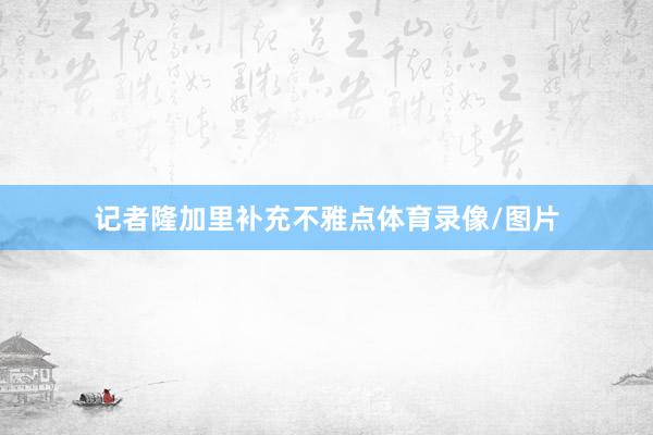 记者隆加里补充不雅点体育录像/图片
