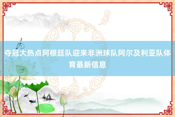 夺冠大热点阿根廷队迎来非洲球队阿尔及利亚队体育最新信息