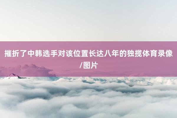 摧折了中韩选手对该位置长达八年的独揽体育录像/图片
