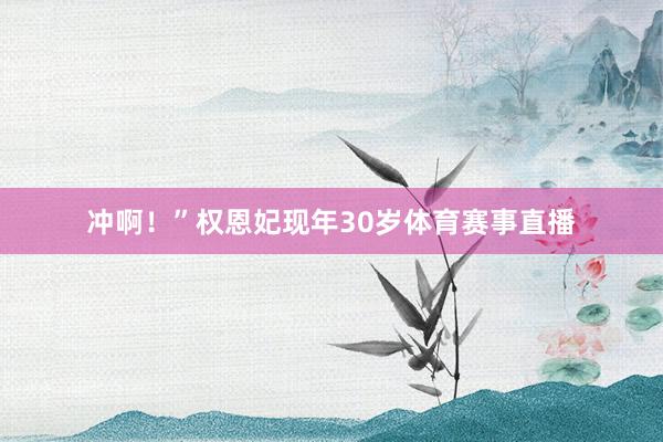 冲啊!”权恩妃现年30岁体育赛事直播