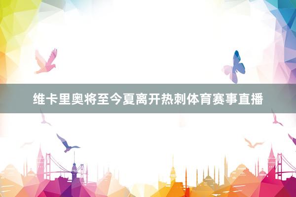 维卡里奥将至今夏离开热刺体育赛事直播