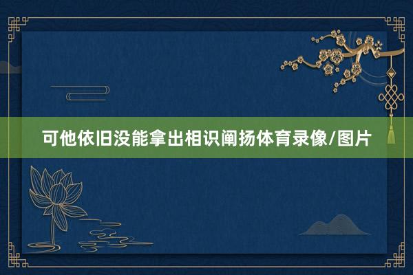 可他依旧没能拿出相识阐扬体育录像/图片
