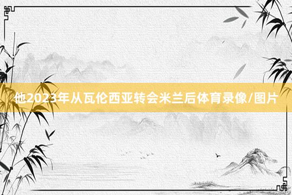 他2023年从瓦伦西亚转会米兰后体育录像/图片