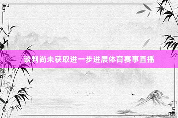 谈判尚未获取进一步进展体育赛事直播